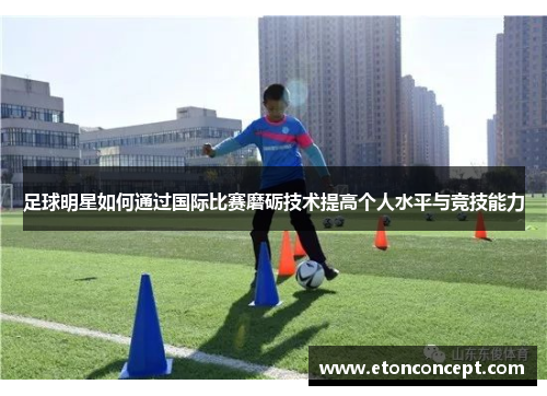 足球明星如何通过国际比赛磨砺技术提高个人水平与竞技能力